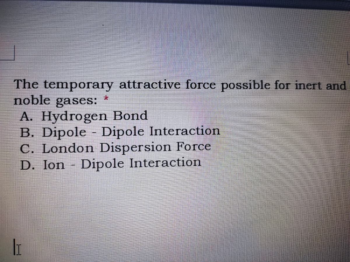 The temporary attractive force possible for inert and
noble gases:
A. Hydrogen Bond
B. Dipole - Dipole Interaction
C. London Dispersion Force
D. Ion - Dipole Interaction
大
