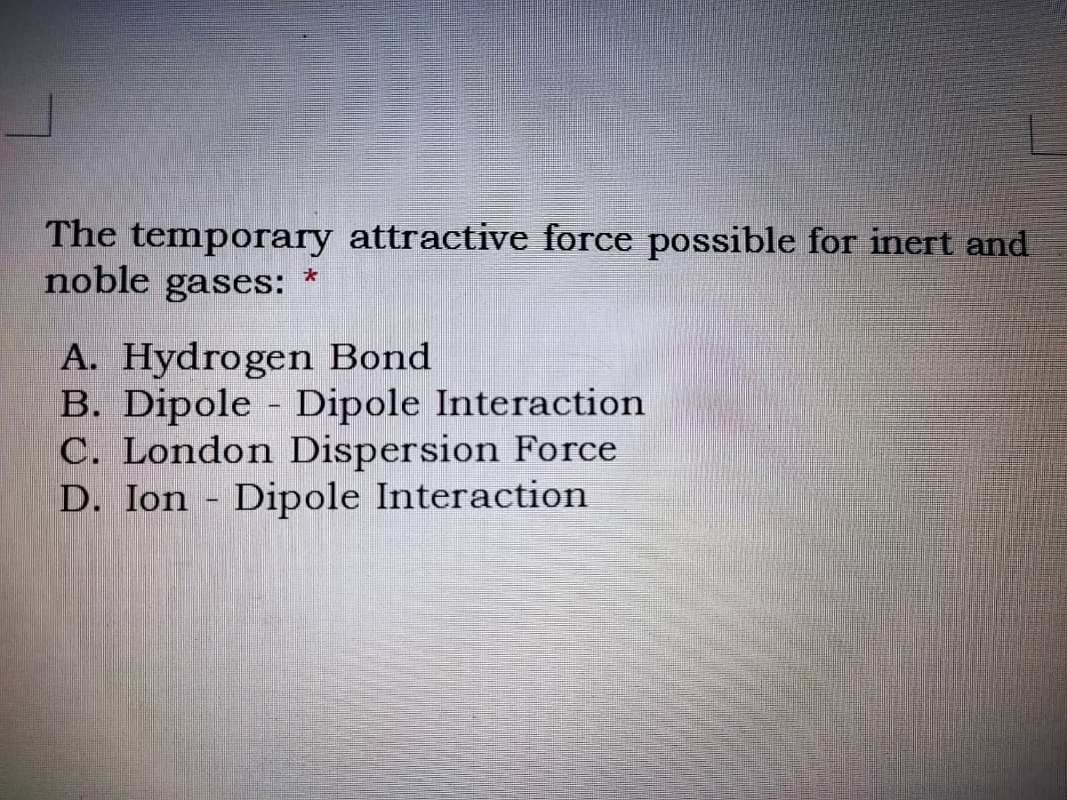 The temporary attractive force possible for inert and
noble gases:
A. Hydrogen Bond
B. Dipole Dipole Interaction
C. London Dispersion Force
D. Ion - Dipole Interaction
