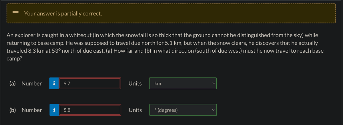 Your answer is partially correct.
An explorer is caught in a whiteout (in which the snowfall is so thick that the ground cannot be distinguished from the sky) while
returning to base camp. He was supposed to travel due north for 5.1 km, but when the snow clears, he discovers that he actually
traveled 8.3 km at 53° north of due east. (a) How far and (b) in what direction (south of due west) must he now travel to reach base
camp?
(a) Number
(b) Number i
6.7
5.8
Units
Units
km
°(degrees)