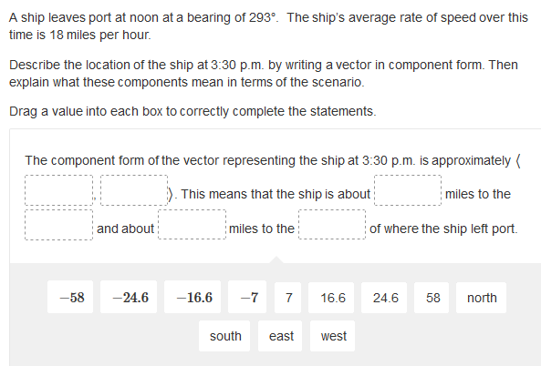 A ship leaves port at noon at a bearing of 293°. The ship's average rate of speed over this
time is 18 miles per hour.
Describe the location of the ship at 3:30 p.m. by writing a vector in component form. Then
explain what these components mean in terms of the scenario.
Drag a value into each box to correctly complete the statements.
The component form of the vector representing the ship at 3:30 p.m. is approximately (
This means that the ship is about
miles to the
and about
miles to the:
of where the ship left port.
-58
-24.6
-16.6
-7
7
16.6
24.6
58
north
south
east
west
