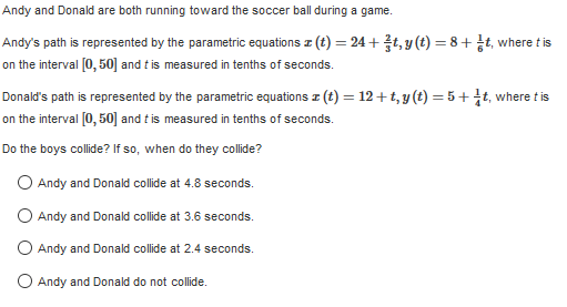 Andy and Donald are both running toward the soccer ball during a game.
Andy's path is represented by the parametric equations z (t) = 24 +, y(t) = 8 + ¿t, where t is
on the interval (0, 50] and t is measured in tenths of seconds.
Donald's path is represented by the parametric equations z (t) = 12+ t, y (t) = 5 + †t, where t is
on the interval [0, 50] and t is measured in tenths of seconds.
Do the boys collide? If so, when do they collide?
O Andy and Donald collide at 4.8 seconds.
O Andy and Donald collide at 3.6 seconds.
O Andy and Donald collide at 2.4 seconds.
O Andy and Donald do not collide.
