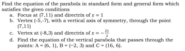Find the equation of the parabola in standard form and general form which
satisfies the given conditions
a. Focus at (7,11) and directrix of x = 1
b. Vertex (-5,-7), with a vertical axis of symmetry, through the point
(7,11)
c. Vertex at (-8,3) and directrix of x = -
21
d. Find the equation of the vertical parabola that passes through the
points: A = (6, 1), B = (-2, 3) and C = (16, 6).
%3D

