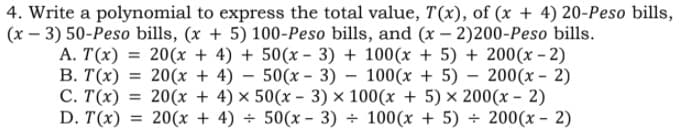 4. Write a polynomial to express the total value, T(x), of (x + 4) 20-Peso bills,
(x – 3) 50-Peso bills, (x + 5) 100-Peso bills, and (x – 2)200-Peso bills.
A. T(x) = 20(x + 4) + 50(x - 3) + 100(x + 5) + 200(x – 2)
В. Т(х) %3D 20(х + 4) — 50(х - 3) — 100(х + 5) — 200(х - 2)
С. Т(x)
D. T(x)
20(x + 4) × 50(x - 3) × 100(x + 5) × 200(x – 2)
20(x + 4) + 50(x - 3) ÷ 100(x + 5) ÷ 200(x - 2)
%3D
