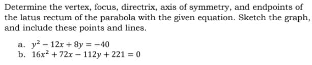 Determine the vertex, focus, directrix, axis of symmetry, and endpoints of
the latus rectum of the parabola with the given equation. Sketch the graph,
and include these points and lines.
a. y? – 12x + 8y = -40
b. 16x? + 72x – 112y + 221 = 0

