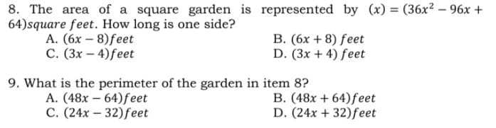8. The area of a square garden is represented by (x) = (36x? – 96x +
64)square feet. How long is one side?
A. (6x – 8)feet
C. (3x – 4)feet
B. (6x + 8) feet
D. (3x + 4) feet
9. What is the perimeter of the garden in item 8?
A. (48x – 64)feet
C. (24x – 32)feet
B. (48x + 64)feet
D. (24x + 32)feet
