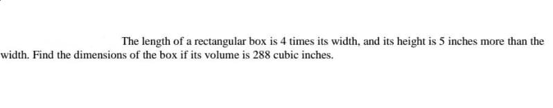 The length of a rectangular box is 4 times its width, and its height is 5 inches more than the
width. Find the dimensions of the box if its volume is 288 cubic inches.
