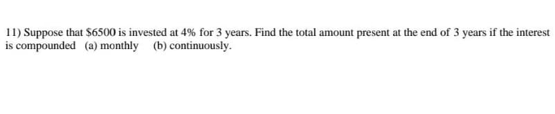 11) Suppose that $6500 is invested at 4% for 3 years. Find the total amount present at the end of 3 years if the interest
is compounded (a) monthly (b) continuously.
