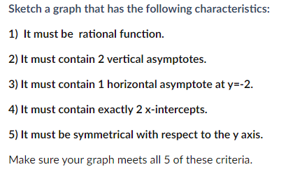 Sketch a graph that has the following characteristics:
1) It must be rational function.
2) It must contain 2 vertical asymptotes.
3) It must contain 1 horizontal asymptote at y=-2.
4) It must contain exactly 2 x-intercepts.
5) It must be symmetrical with respect to the y axis.
Make sure your graph meets all 5 of these criteria.
