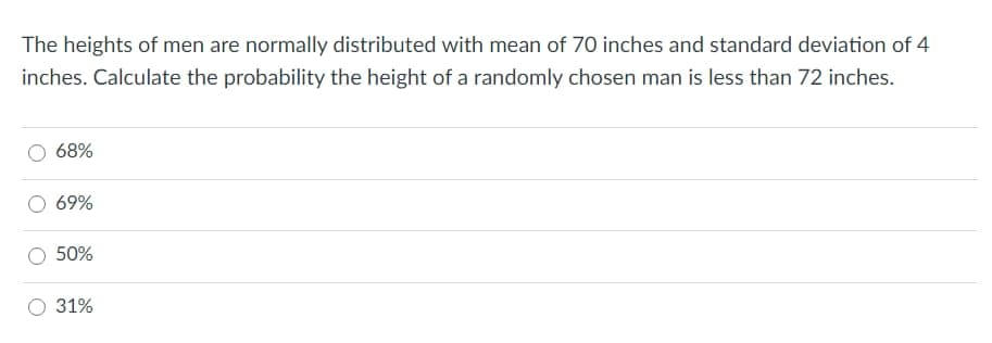 The heights of men are normally distributed with mean of 70 inches and standard deviation of 4
inches. Calculate the probability the height of a randomly chosen man is less than 72 inches.
68%
69%
50%
31%
