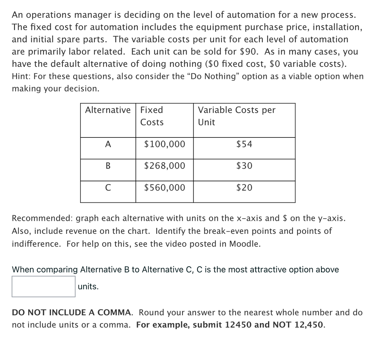 An operations manager is deciding on the level of automation for a new process.
The fixed cost for automation includes the equipment purchase price, installation,
and initial spare parts. The variable costs per unit for each level of automation
are primarily labor related. Each unit can be sold for $90. As in many cases, you
have the default alternative of doing nothing ($0 fixed cost, $0 variable costs).
Hint: For these questions, also consider the "Do Nothing" option as a viable option when
making your decision.
Alternative Fixed
Costs
A
B
C
$100,000
$268,000
$560,000
Variable Costs per
Unit
$54
$30
$20
Recommended: graph each alternative with units on the x-axis and $ on the y-axis.
Also, include revenue on the chart. Identify the break-even points and points of
indifference. For help on this, see the video posted in Moodle.
When comparing Alternative B to Alternative C, C is the most attractive option above
units.
DO NOT INCLUDE A COMMA. Round your answer to the nearest whole number and do
not include units or a comma. For example, submit 12450 and NOT 12,450.