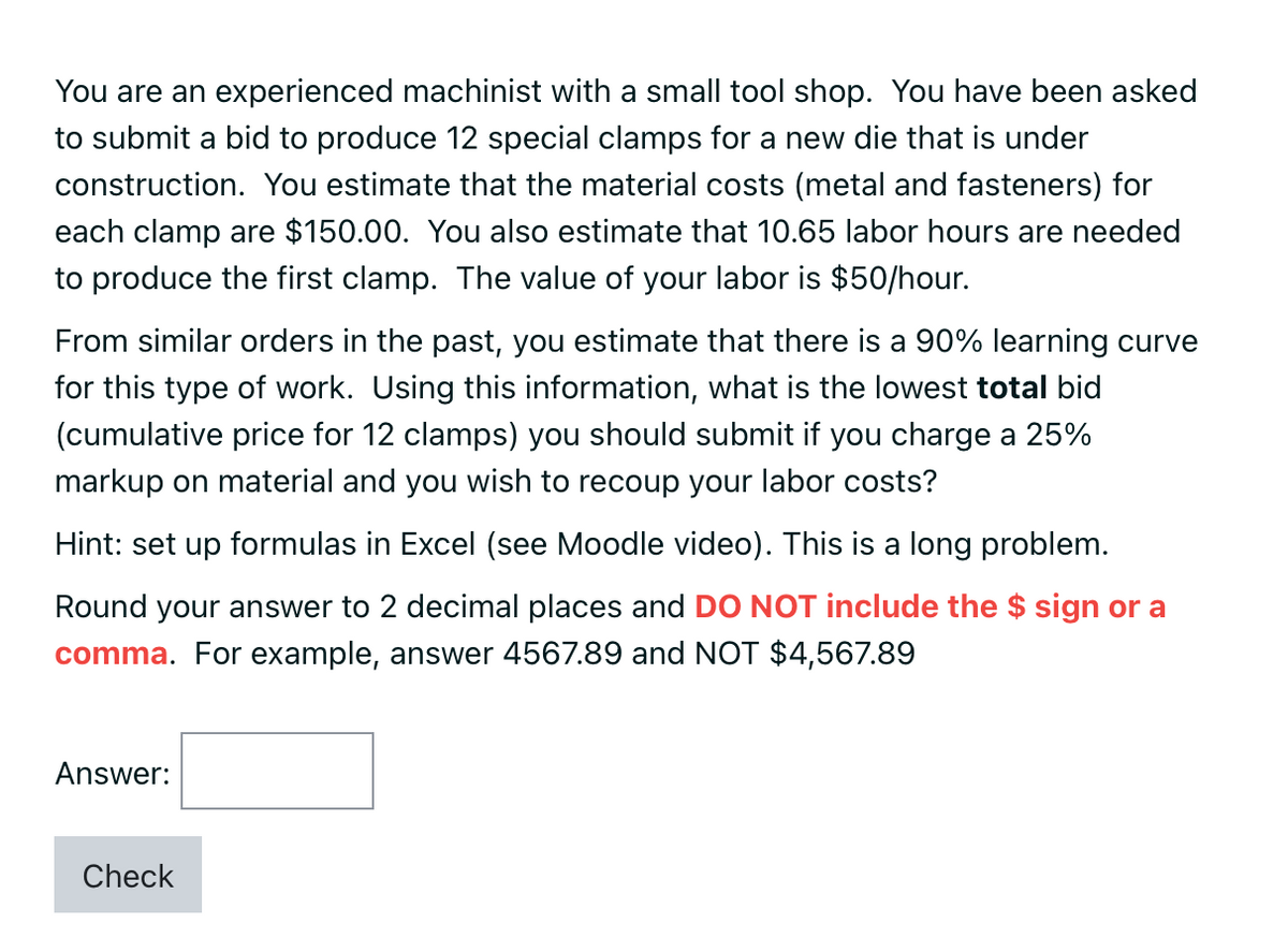 You are an experienced machinist with a small tool shop. You have been asked
to submit a bid to produce 12 special clamps for a new die that is under
construction. You estimate that the material costs (metal and fasteners) for
each clamp are $150.00. You also estimate that 10.65 labor hours are needed
to produce the first clamp. The value of your labor is $50/hour.
From similar orders in the past, you estimate that there is a 90% learning curve
for this type of work. Using this information, what is the lowest total bid
(cumulative price for 12 clamps) you should submit if you charge a 25%
markup on material and you wish to recoup your labor costs?
Hint: set up formulas in Excel (see Moodle video). This is a long problem.
Round your answer to 2 decimal places and DO NOT include the $ sign or a
comma. For example, answer 4567.89 and NOT $4,567.89
Answer:
Check