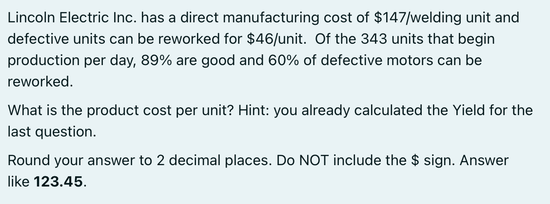 Lincoln Electric Inc. has a direct manufacturing cost of $147/welding unit and
defective units can be reworked for $46/unit. Of the 343 units that begin
production per day, 89% are good and 60% of defective motors can be
reworked.
What is the product cost per unit? Hint: you already calculated the Yield for the
last question.
Round your answer to 2 decimal places. Do NOT include the $ sign. Answer
like 123.45.