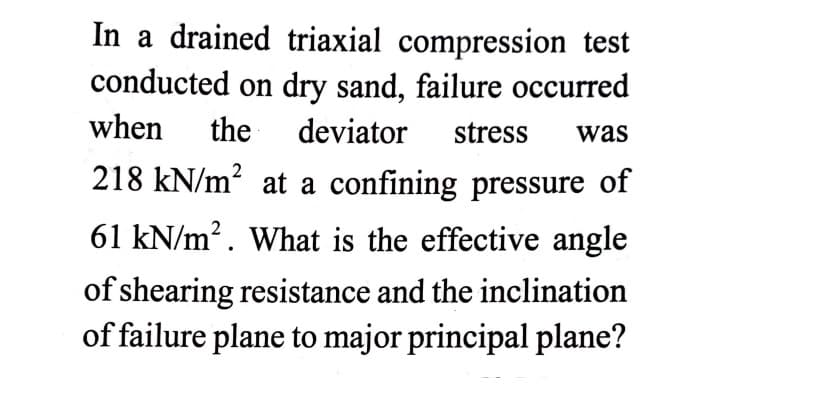 In a drained triaxial compression test
conducted on dry sand, failure occurred
when
the
deviator
stress
was
218 kN/m? at a confining pressure of
61 kN/m². What is the effective angle
of shearing resistance and the inclination
of failure plane to major principal plane?
