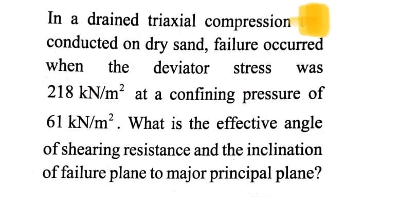 In a drained triaxial compression
conducted on dry sand, failure occurred
when
the
deviator
stress
was
218 kN/m? at a confining pressure of
61 kN/m?. What is the effective angle
of shearing resistance and the inclination
of failure plane to major principal plane?
