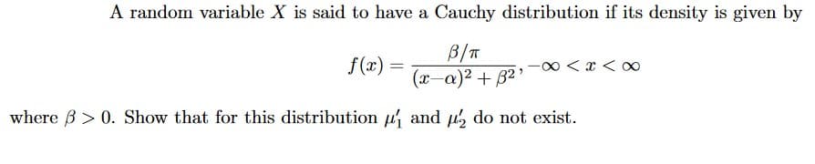 A random variable X is said to have a Cauchy distribution if its density is given by
B/T
(x-a)² + B²'
f(x) =
-0 < x < o
where B > 0. Show that for this distribution u and u, do not exist.
