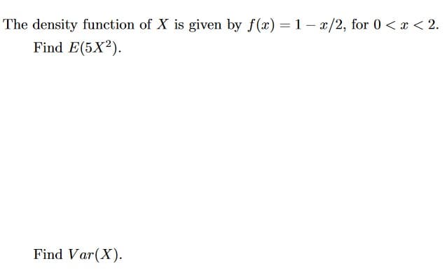 The density function of X is given by f(x) = 1 – x/2, for 0 < x < 2.
Find E(5X2).
Find Var(X).
