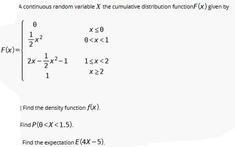 A continuous random variable X the cumulative distribution functionF(x) given by
1
0<x<1
F(x)=
2x-글x-
(²-1
1sx<2
x22
1
| Find the density function f(x).
Find P(0 <X <1.5).
Find the expectation E(4X -5).
