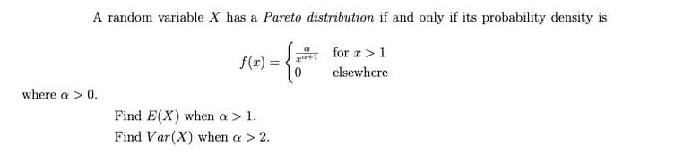 A random variable X has a Pareto distribution if and only if its probability density is
gat for r > 1
elsewhere
f(z) =
where a > 0.
Find E(X) when a > 1.
Find Var(X) when a > 2.
