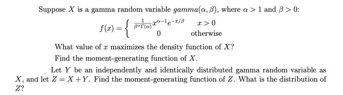 Suppose X is a gamma random variable gamma(a, B), where a > 1 and 3 > 0:
x >0
f(x) = { Ta-1e-=/8
otherwise
What value of a maximizes the density function of X?
Find the moment-generating function of X.
Let Y be an independently and identically distributed gamma random variable as
X, and let Z = X +Y. Find the moment-generating function of Z. What is the distribution of
Z?
