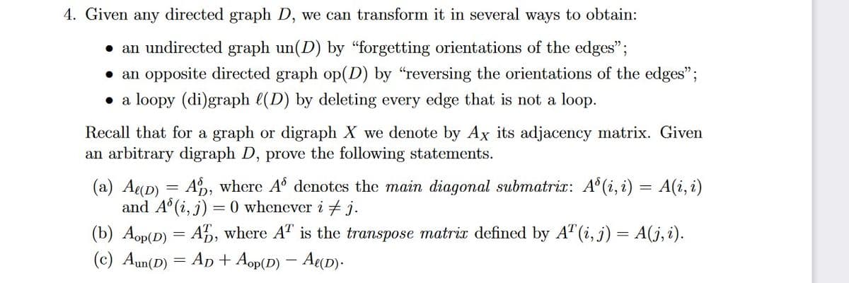 4. Given any directed graph D, we can transform it in several ways to obtain:
• an undirected graph un(D) by "forgetting orientations of the edges";
• an opposite directed graph op(D) by "reversing the orientations of the edges";
• a loopy (di)graph l(D) by deleting every edge that is not a loop.
Recall that for a graph or digraph X we denote by Ax its adjacency matrix. Given
an arbitrary digraph D, prove the following statements.
(a) Ag(D) = A, where A° denotes the main diagonal submatrix: A° (i, i) = A(i, i)
and A° (i, j) = 0 whenever i + j.
(b) Aop(D) = A5, where AT is the transpose matri defined by A" (i, j) = A(j, i).
(c) Aun(D) = Ap + Aop(D) – A«D).

