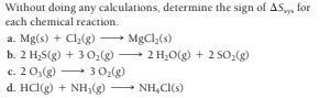 Without doing any calculations, determine the sign of AS, for
each chemical reaction.
a. Mg(s) + Cl(g)
b. 2 H,S(g) + 3 O,(g)
c. 2 0;(g) 3 0:(g)
d. HCl(g) + NH;(g) NH,CI(s)
MgCl,(s)
- 2 H;O(g) + 2 SO2(g)
