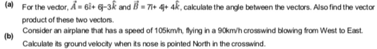 (a) For the vector, Ả = 6i+ 6j-3k and B = 7i+ 4j+ 4k, calculate the angle between the vectors. Also find the vector
product of these two vectors.
Consider an airplane that has a speed of 105km/h, flying in a 90km/h crosswind blowing from West to East.
(b)
Calculate its ground velocity when its nose is pointed North in the crosswind.
