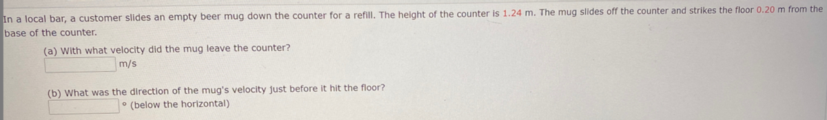 In a local bar, a customer slides an empty beer mug down the counter for a refill. The height of the counter is 1.24 m. The mug slides off the counter and strikes the floor 0.20 m from the
base of the counter.
(a) With what velocity did the mug leave the counter?
m/s
(b) What was the direction of the mug's velocity just before it hit the floor?
° (below the horizontal)
