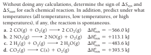 Without doing any calculations, determine the sign of AS and
ASu for each chemical reaction. In addition, predict under what
temperatures (all temperatures, low temperatures, or high
temperatures), if any, the reaction is spontaneous.
a. 2 CO(g) + O2(g) 2 CO,(g) AHn = -566.0 kJ
b. 2 NO,(g) 2 NO(g) + O,(g) AHan = +113.1 kJ
c. 2 H,(g) + 0,(g) 2 H,0(g)
d. CO,(g) - C(s) + O2(g)
AHn = -483.6 kJ
AHsn = +393.5 kJ
Exn
