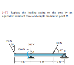 3-77. Replace the loading acting on the post by an
equivalent resultant force and couple moment at point B.
650 N
500 N
300 N
1500 N - m
60
-3 m
-5 m-
