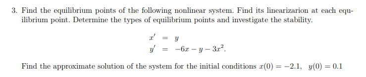3. Find the equilibrium points of the following nonlinear system. Find its linearizarion at each equ-
ilibrium point. Determine the types of equilibrium points and investigate the stability.
= y
-6x – y – 32?.
Find the approximate solution of the system for the initial conditions r(0) = -2.1, y(0) = 0.1
