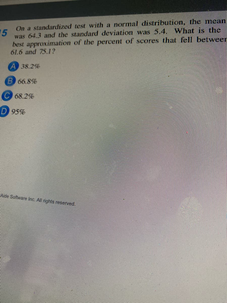 On a standardized test with a normal distribution, the mean
was 64.3 and the standard deviation was 5.4. What is the
best approximation of the percent of scores that fell betweer
61.6 and 75.1?
15
A 38.2%
66.8%
C 68.2%
D 95%
EAde Software Ine. Nl rights reserved,
