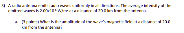 3) A radio antenna emits radio waves uniformly in all directions. The average intensity of the
emitted waves is 2.00x10-6 W/m? at a distance of 20.0 km from the antenna.
a. (3 points) What is the amplitude of the wave's magnetic field at a distance of 20.0
km from the antenna?
