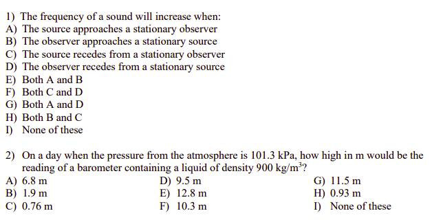 1) The frequency of a sound will increase when:
A) The source approaches a stationary observer
B) The observer approaches a stationary source
C) The source recedes from a stationary observer
D) The observer recedes from a stationary source
E) Both A and B
F) Both C and D
G) Both A and D
H) Both B and C
I) None of these
2) On a day when the pressure from the atmosphere is 101.3 kPa, how high in m would be the
reading of a barometer containing a liquid of density 900 kg/m?
A) 6.8 m
B) 1.9 m
C) 0.76 m
D) 9.5 m
E) 12.8 m
F) 10.3 m
G) 11.5 m
H) 0.93 m
I) None of these
