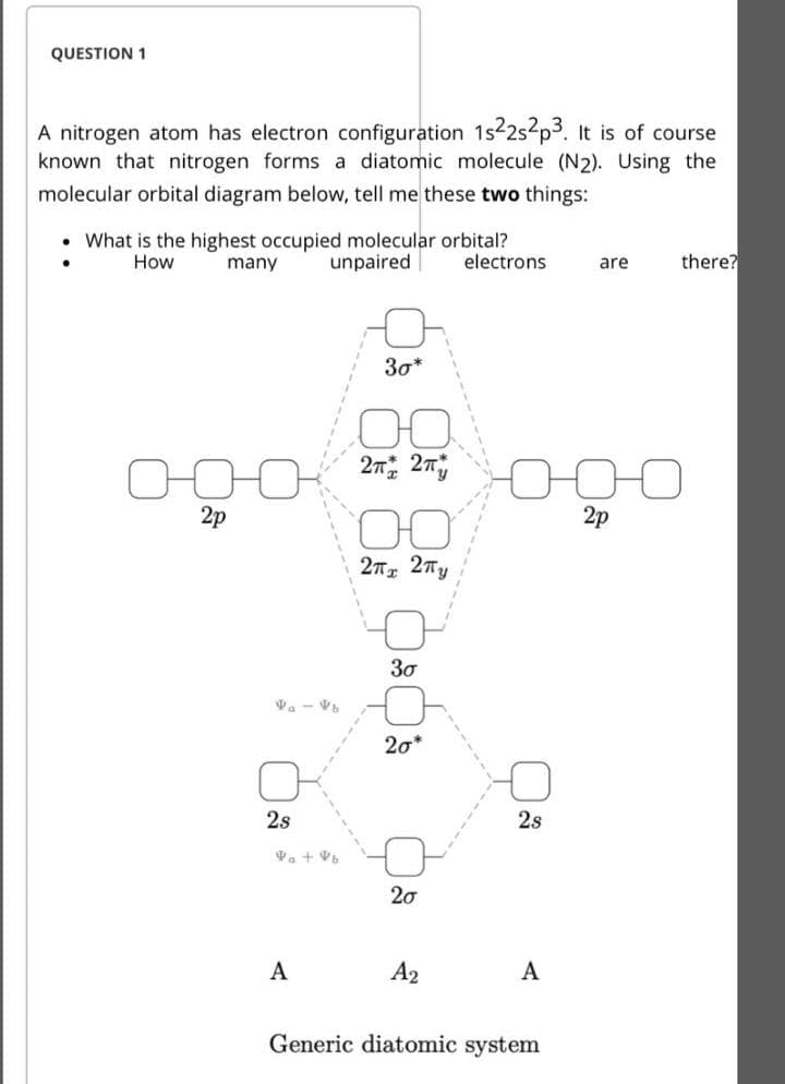 QUESTION 1
A nitrogen atom has electron configuration 1s2s p3. It is of course
known that nitrogen forms a diatomic molecule (N2). Using the
molecular orbital diagram below, tell me these two things:
• What is the highest occupied molecular orbital?
electrons
How
many
unpaired
are
there?
30*
2p
2p
27 27y
30
Va - V
20*
2s
2s
20
A
A2
A
Generic diatomic system
