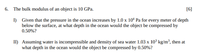 6. The bulk modulus of an object is 10 GPa.
[6]
) Given that the pressure in the ocean increases by 1.0 x 10ʻ Pa for every meter of depth
below the surface, at what depth in the ocean would the object be compressed by
0.50%?
II) Assuming water is incompressible and density of sea water 1.03 x 103 kg/m², then at
what depth in the ocean would the object be compressed by 0.50%?

