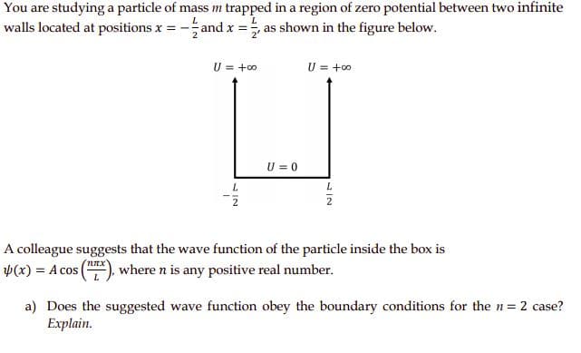You are studying a particle of mass m trapped in a region of zero potential between two infinite
walls located at positions x = -
and x =, as shown in the figure below.
U = +0
U = +0
U = 0
L.
A colleague suggests that the wave function of the particle inside the box is
Þ(x) = A cos
where n is any positive real number.
a) Does the suggested wave function obey the boundary conditions for the n= 2 case?
Explain.
