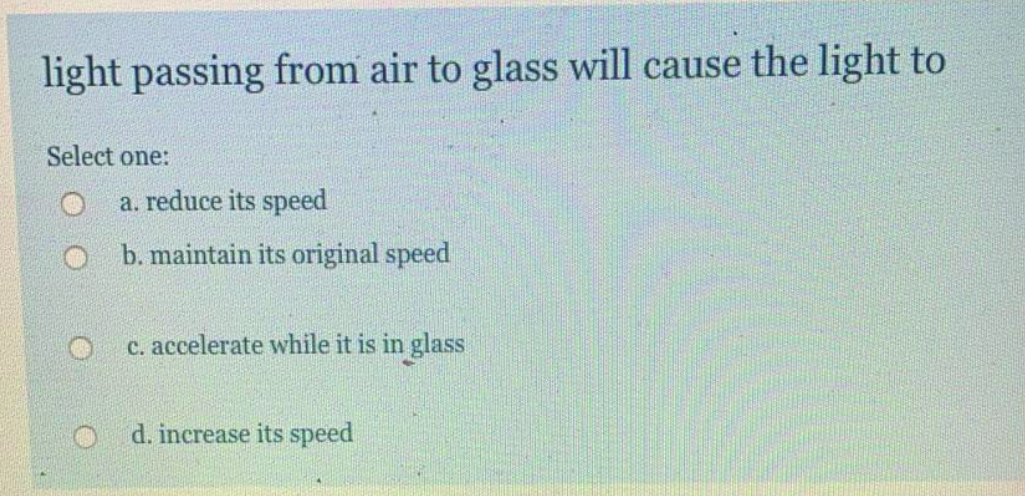 light passing from air to glass will cause the light to
Select one:
a. reduce its speed
O b. maintain its original speed
c. accelerate while it is in glass
d. increase its speed
