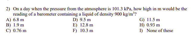2) On a day when the pressure from the atmosphere is 101.3 kPa, how high in m would be the
reading of a barometer containing a liquid of density 900 kg/m³?
A) 6.8 m
В) 1.9 m
C) 0.76 m
D) 9.5 m
E) 12.8 m
F) 10.3 m
G) 11.5 m
H) 0.93 m
I) None of these
