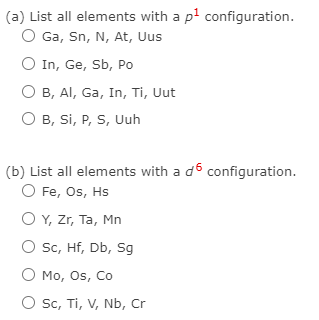 (a) List all elements with a pl configuration.
O Ga, Sn, N, At, Uus
O In, Ge, Sb, Po
B, Al, Ga, In, Ti, Uut
O B, Si, P, S, Uuh
(b) List all elements with a d6 configuration.
O Fe, Os, Hs
O Y, Zr, Ta, Mn
Sc, Hf, Db, Sg
O Mo, Os, Co
Sc, Ti, V, Nb, Cr
