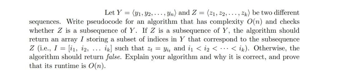 Let Y =
(y1, Y2, ..., Yn) and Z =
(21, 22, ..., zk) be two different
sequences. Write pseudocode for an algorithm that has complexity O(n) and checks
whether Z is a subsequence of Y. If Z is a subsequence of Y, the algorithm should
return an array I storing a subset of indices in Y that correspond to the subsequence
Z (i.e., I = [i1, i2,
algorithm should return false. Explain your algorithm and why it is correct, and prove
that its runtime is O(n).
ik] such that z4 = Yi, and i1 < i2 < ..< ik). Otherwise, the
...
