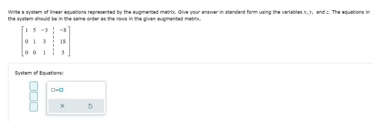 Write a system of linear equations represented by the augmented matrix. Give your answer in standard form using the variables x, y, and z. The equations in
the system should be in the same order as the rows in the given augmented matrix.
15 -3 ! -8
0 1
18
0 0
1
3
System of Equations:
D=0
