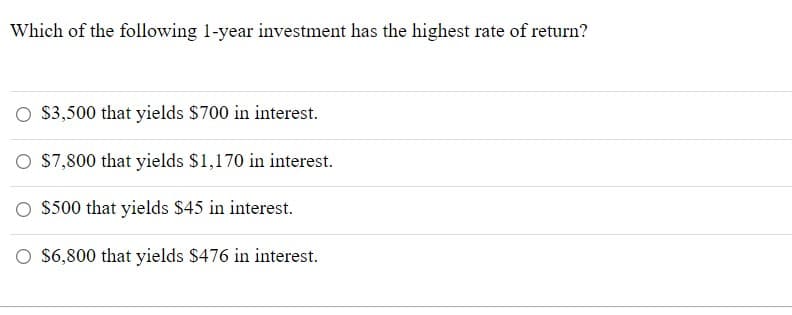 Which of the following 1-year investment has the highest rate of return?
O 3,500 that yields $700 in interest.
O S7,800 that yields $1,170 in interest.
O 5500 that yields $45 in interest.
O $6,800 that yields $476 in interest.
