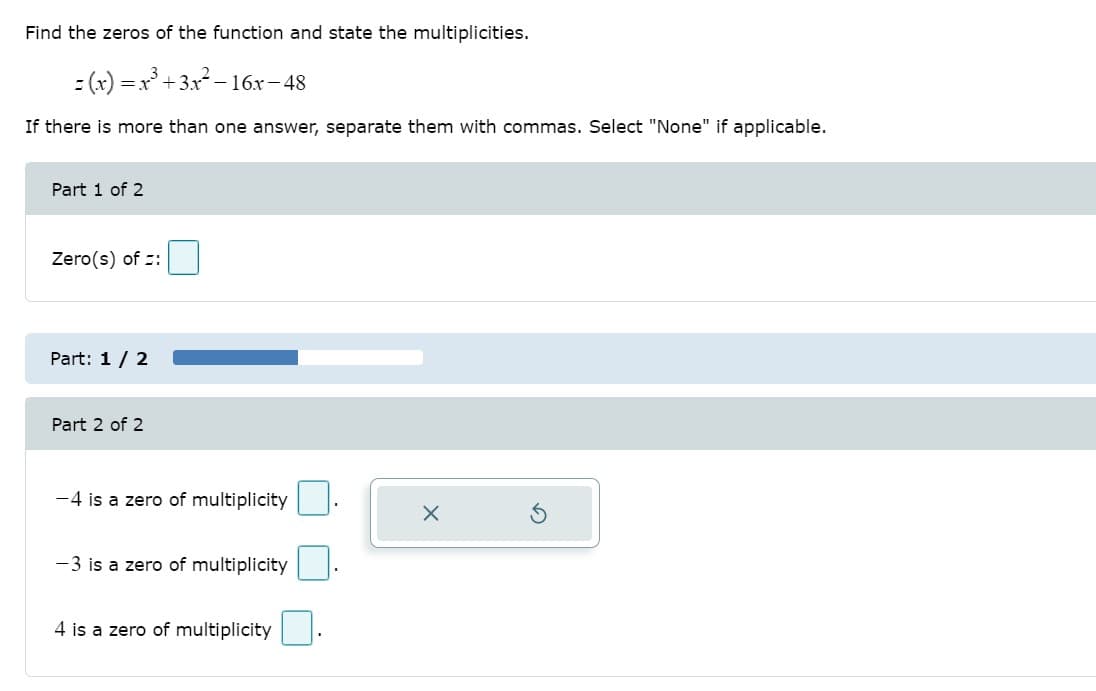 Find the zeros of the function and state the multiplicities.
- (x) =x +3x - 1
- 16x-48
If there is more than one answer, separate them with commas. Select "None" if applicable.
Part 1 of 2
Zero(s) of :
Part: 1 / 2
Part 2 of 2
-4 is a zero of multiplicity
-3 is a zero of multiplicity
4 is a zero of multiplicity
