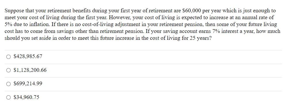 Suppose that your retirement benefits during your first year of retirement are $60,000 per year which is just enough to
meet your cost of living during the first year. However, your cost of living is expected to increase at an annual rate of
5% due to inflation. If there is no cost-of-living adjustment in your retirement pension, then some of your future living
cost has to come from savings other than retirement pension. If your saving account earns 7% interest a year, how much
should you set aside in order to meet this future increase in the cost of living for 25 years?
O $428,985.67
O S1,128,200.66
O $699,214.99
O $34,960.75
