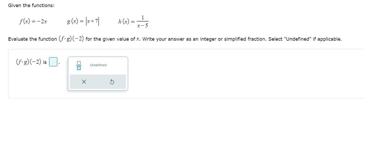 Given the functions:
f(x) = -2x
g(4) = [r+7|
1
h (x)
= s
x-5
Evaluate the function (f.g)(-2) for the given value of x. Write your answer as an integer or simplified fraction. Select "Undefined" if applicable.
(f g)(-2) is
Undefined
