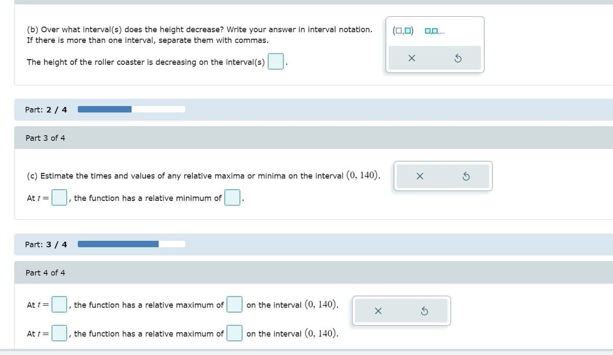 (b) Over what interval (s) does the height decrease? Write your answer in interval notation.
If there is more than one interval, separate them with commas.
(0,0)
O0,..
The height of the roller coaster is decreasing on the interval(s)
Part: 2 / 4
Part 3 of 4
(c) Estimate the times and values of any relative maxima or minima on the interval (0, 140).
At t =
, the function has a relative minimum of
Part: 3 / 4
Part 4 of 4
|, the function has a relative maximum of
on the interval (0, 140).
At t=
At t =
the function has a relative maximum of
on the interval (0, 140).
