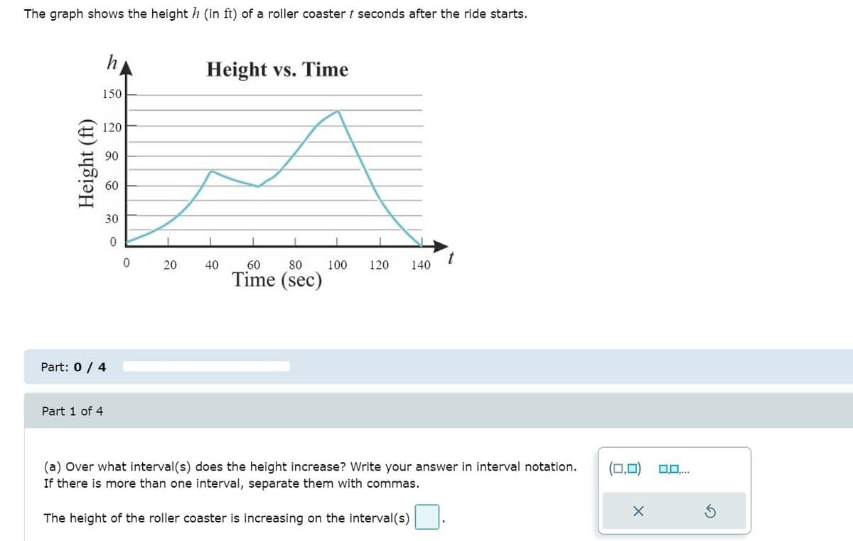 The graph shows the height h (in ft) of a roller coaster t seconds after the ride starts.
Height vs. Time
150
120
90
60
30
20
40
60
80
100
120
140
Time (sec)
Part: 0 / 4
Part 1 of 4
(a) Over what interval(s) does the height increase? Write your answer in interval notation.
If there is more than one interval, separate them with commas.
(0,0)
The height of the roller coaster is increasing on the interval(s)
Height (ft)
