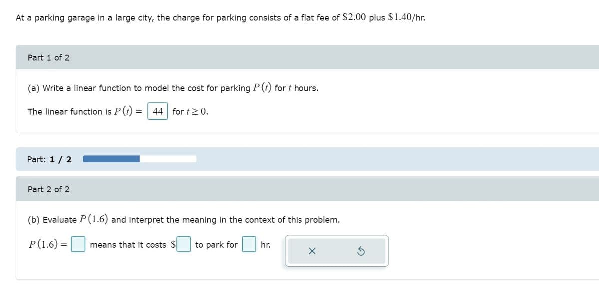 At a parking garage in a large city, the charge for parking consists of a flat fee of $2.00 plus $1.40/hr.
Part 1 of 2
(a) Write a linear function to model the cost for parking P (t) for t hours.
The linear function is P(t)
44 for t>0.
Part: 1 / 2
Part 2 of 2
(b) Evaluate P(1.6) and interpret the meaning in the context of this problem.
P(1.6) =
means that it costs $
to park for
hr.
