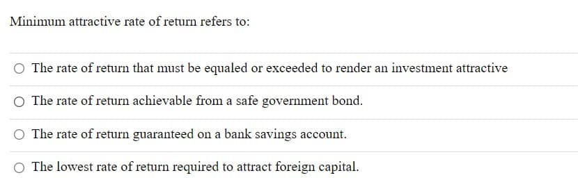 Minimum attractive rate of return refers to:
The rate of return that must be equaled or exceeded to render an investment attractive
The rate of return achievable from a safe government bond.
The rate of return guaranteed on a bank savings account.
O The lowest rate of return required to attract foreign capital.
