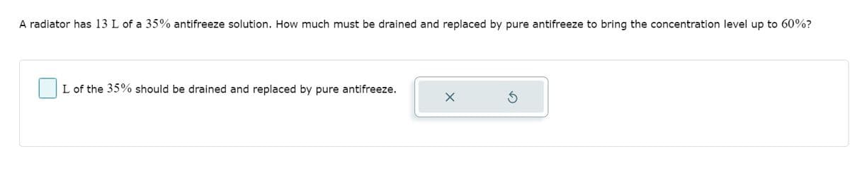 A radiator has 13 L of a 35% antifreeze solution. How much must be drained and replaced by pure antifreeze to bring the concentration level up to 60%?
L of the 35% should be drained and replaced by pure antifreeze.
